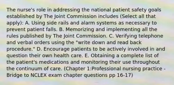 The nurse's role in addressing the national patient safety goals established by The Joint Commission includes (Select all that apply): A. Using side rails and alarm systems as necessary to prevent patient falls. B. Memorizing and implementing all the rules published by The Joint Commission. C. Verifying telephone and verbal orders using the "write down and read back procedure." D. Encourage patients to be actively involved in and question their own health care. E. Obtaining a complete list of the patient's medications and monitoring their use throughout the continuum of care. (Chapter 1:Professional nursing practice - Bridge to NCLEX exam chapter questions pp 16-17)