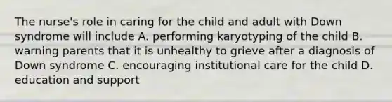 The nurse's role in caring for the child and adult with Down syndrome will include A. performing karyotyping of the child B. warning parents that it is unhealthy to grieve after a diagnosis of Down syndrome C. encouraging institutional care for the child D. education and support