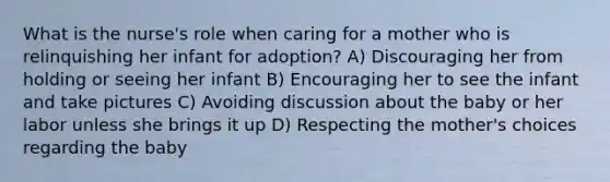 What is the nurse's role when caring for a mother who is relinquishing her infant for adoption? A) Discouraging her from holding or seeing her infant B) Encouraging her to see the infant and take pictures C) Avoiding discussion about the baby or her labor unless she brings it up D) Respecting the mother's choices regarding the baby