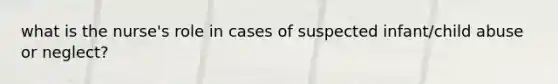 what is the nurse's role in cases of suspected infant/child abuse or neglect?