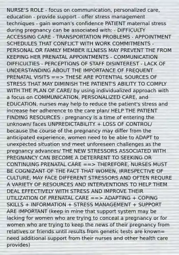 NURSE'S ROLE - focus on communication, personalized care, education - provide support - offer stress management techniques - gain woman's confidence PATIENT maternal stress during pregnancy can be associated with: - DIFFICULTY ACCESSING CARE - TRANSPORTATION PROBLEMS - APPOINTMENT SCHEDULES THAT CONFLICT WITH WORK COMMITMENTS - PERSONAL OR FAMILY MEMBER ILLNESS MAY PREVENT THE FROM KEEPING HER PRENATAL APPOINTMENTS - COMMUNICATION DIFFICULTIES - PERCEPTIONS OF STAFF DISINTEREST - LACK OF UNDERSTANDING ABOUT THE IMPORTANCE OF FREQUENT PRENATAL VISITS ==> THESE ARE POTENTIAL SOURCES OF STRESS THAT MAY DIMINISH THE PATIENT'S ABILITY TO COMPLY WITH THE PLAN OF CARE/ by using individualized approach with a focus on COMMUNICATION, PERSONALIZED CARE, and EDUCATION, nurses may help to reduce the patient's stress and increase her adherence to the care plan/ HELP THE PATIENT FINDING RESOURCES - pregnancy is a time of entering the unknown/ faces UNPREDICTABILITY + LOSS OF CONTROL/ because the course of the pregnancy may differ from the anticipated experience, women need to be able to ADAPT to unexpected situation snd meet unforeseen challenges as the pregnancy advances/ THE NEW STRESSORS ASSOCIATED WITH PREGNANCY CAN BECOME A DETERRENT TO SEEKING OR CONTINUING PRENATAL CARE ==> THEREFORE, NURSES MUST BE COGNIZANT OF THE FACT THAT WOMEN, IRRESPECTIVE OF CULTURE, MAY FACE DIFFERENT STRESSORS AND OFTEN REQURE A VARIETY OF RESOURCES AND INTERVENTIONS TO HELP THEM DEAL EFFECTIVELY WITH STRESS AND IMPROVE THEIR UTILIZATION OF PRENATAL CARE ==> ADAPTING + COPING SKILLS + INFORMATION + STRESS MANAGEMENT + SUPPORT ARE IMPORTANT (keep in mine that support system may be lacking for women who are trying to conceal a pregnancy or for women who are trying to keep the news of their pregnancy from relatives or friends until results from genetic tests are known= need additional support from their nurses and other health care provides)