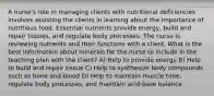 A nurse's role in managing clients with nutritional deficiencies involves assisting the clients in learning about the importance of nutritious food. Essential nutrients provide energy, build and repair tissues, and regulate body processes. The nurse is reviewing nutrients and their functions with a client. What is the best information about minerals for the nurse to include in the teaching plan with the client? A) Help to provide energy B) Help to build and repair tissue C) Help to synthesize body compounds such as bone and blood D) Help to maintain muscle tone, regulate body processes, and maintain acid-base balance