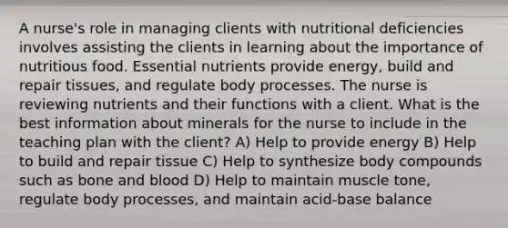 A nurse's role in managing clients with nutritional deficiencies involves assisting the clients in learning about the importance of nutritious food. Essential nutrients provide energy, build and repair tissues, and regulate body processes. The nurse is reviewing nutrients and their functions with a client. What is the best information about minerals for the nurse to include in the teaching plan with the client? A) Help to provide energy B) Help to build and repair tissue C) Help to synthesize body compounds such as bone and blood D) Help to maintain muscle tone, regulate body processes, and maintain acid-base balance