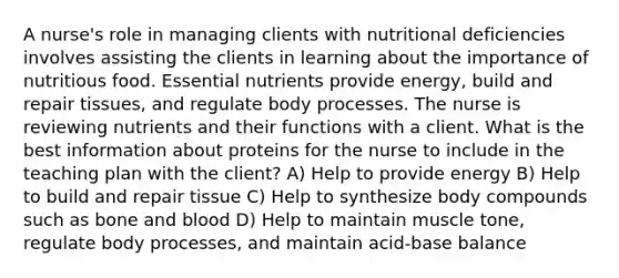 A nurse's role in managing clients with nutritional deficiencies involves assisting the clients in learning about the importance of nutritious food. Essential nutrients provide energy, build and repair tissues, and regulate body processes. The nurse is reviewing nutrients and their functions with a client. What is the best information about proteins for the nurse to include in the teaching plan with the client? A) Help to provide energy B) Help to build and repair tissue C) Help to synthesize body compounds such as bone and blood D) Help to maintain muscle tone, regulate body processes, and maintain acid-base balance