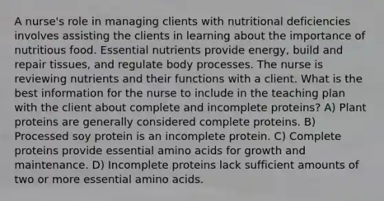 A nurse's role in managing clients with nutritional deficiencies involves assisting the clients in learning about the importance of nutritious food. Essential nutrients provide energy, build and repair tissues, and regulate body processes. The nurse is reviewing nutrients and their functions with a client. What is the best information for the nurse to include in the teaching plan with the client about complete and incomplete proteins? A) Plant proteins are generally considered complete proteins. B) Processed soy protein is an incomplete protein. C) Complete proteins provide essential amino acids for growth and maintenance. D) Incomplete proteins lack sufficient amounts of two or more essential amino acids.