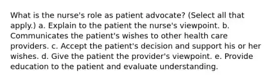 What is the nurse's role as patient advocate? (Select all that apply.) a. Explain to the patient the nurse's viewpoint. b. Communicates the patient's wishes to other health care providers. c. Accept the patient's decision and support his or her wishes. d. Give the patient the provider's viewpoint. e. Provide education to the patient and evaluate understanding.