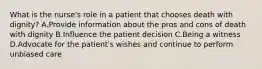 What is the nurse's role in a patient that chooses death with dignity? A.Provide information about the pros and cons of death with dignity B.Influence the patient decision C.Being a witness D.Advocate for the patient's wishes and continue to perform unbiased care