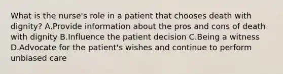 What is the nurse's role in a patient that chooses death with dignity? A.Provide information about the pros and cons of death with dignity B.Influence the patient decision C.Being a witness D.Advocate for the patient's wishes and continue to perform unbiased care