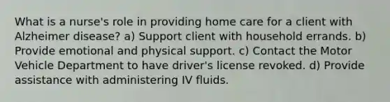 What is a nurse's role in providing home care for a client with Alzheimer disease? a) Support client with household errands. b) Provide emotional and physical support. c) Contact the Motor Vehicle Department to have driver's license revoked. d) Provide assistance with administering IV fluids.