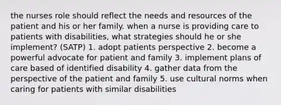 the nurses role should reflect the needs and resources of the patient and his or her family. when a nurse is providing care to patients with disabilities, what strategies should he or she implement? (SATP) 1. adopt patients perspective 2. become a powerful advocate for patient and family 3. implement plans of care based of identified disability 4. gather data from the perspective of the patient and family 5. use cultural norms when caring for patients with similar disabilities