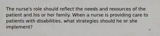 The nurse's role should reflect the needs and resources of the patient and his or her family. When a nurse is providing care to patients with disabilities, what strategies should he or she implement?