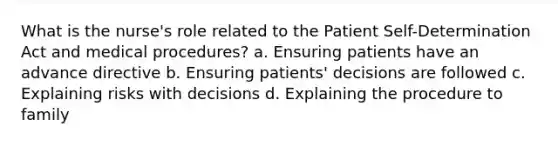 What is the nurse's role related to the Patient Self-Determination Act and medical procedures? a. Ensuring patients have an advance directive b. Ensuring patients' decisions are followed c. Explaining risks with decisions d. Explaining the procedure to family