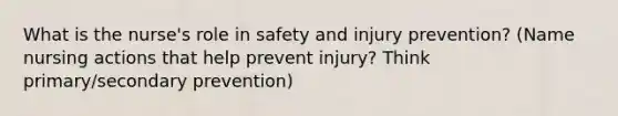 What is the nurse's role in safety and injury prevention? (Name nursing actions that help prevent injury? Think primary/secondary prevention)