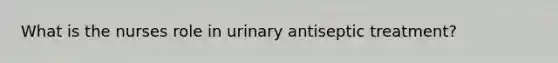 What is the nurses role in urinary antiseptic treatment?