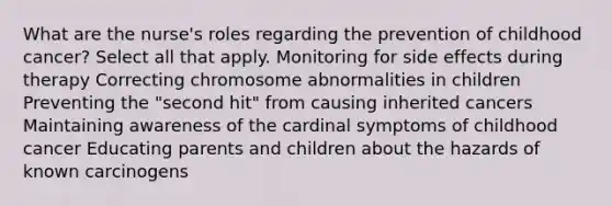 What are the nurse's roles regarding the prevention of childhood cancer? Select all that apply. Monitoring for side effects during therapy Correcting chromosome abnormalities in children Preventing the "second hit" from causing inherited cancers Maintaining awareness of the cardinal symptoms of childhood cancer Educating parents and children about the hazards of known carcinogens