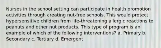 Nurses in the school setting can participate in health promotion activities through creating nut-free schools. This would protect hypersensitive children from life-threatening allergic reactions to peanuts and other nut products. This type of program is an example of which of the following interventions? a. Primary b. Secondary c. Tertiary d. Emergent