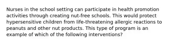 Nurses in the school setting can participate in health promotion activities through creating nut-free schools. This would protect hypersensitive children from life-threatening allergic reactions to peanuts and other nut products. This type of program is an example of which of the following interventions?