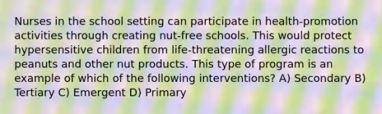 Nurses in the school setting can participate in health-promotion activities through creating nut-free schools. This would protect hypersensitive children from life-threatening allergic reactions to peanuts and other nut products. This type of program is an example of which of the following interventions? A) Secondary B) Tertiary C) Emergent D) Primary