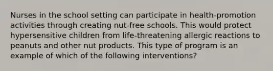 Nurses in the school setting can participate in health-promotion activities through creating nut-free schools. This would protect hypersensitive children from life-threatening allergic reactions to peanuts and other nut products. This type of program is an example of which of the following interventions?