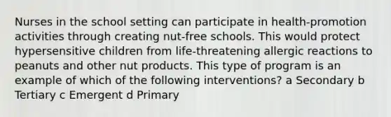 Nurses in the school setting can participate in health-promotion activities through creating nut-free schools. This would protect hypersensitive children from life-threatening allergic reactions to peanuts and other nut products. This type of program is an example of which of the following interventions? a Secondary b Tertiary c Emergent d Primary