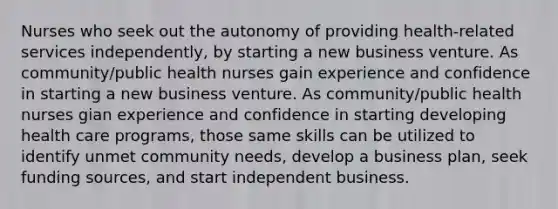 Nurses who seek out the autonomy of providing health-related services independently, by starting a new business venture. As community/public health nurses gain experience and confidence in starting a new business venture. As community/public health nurses gian experience and confidence in starting developing health care programs, those same skills can be utilized to identify unmet community needs, develop a business plan, seek funding sources, and start independent business.