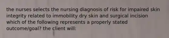 the nurses selects the nursing diagnosis of risk for impaired skin integrity related to immobility dry skin and surgical incision which of the following represents a properly stated outcome/goal? the client will: