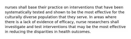 nurses shall base their practice on interventions that have been systematically tested and shown to be the most effective for the culturally diverse population that they serve. In areas where there is a lack of evidence of efficacy, nurse researchers shall investigate and test interventions that may be the most effective in reducing the disparities in health outcomes.