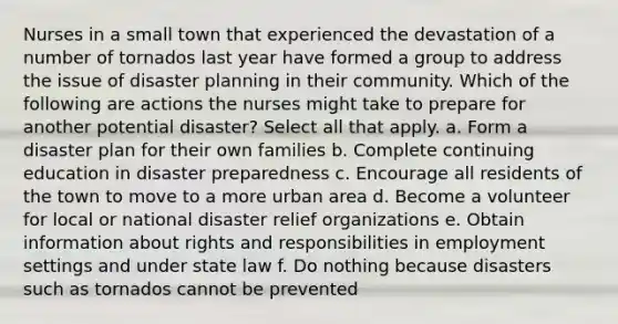 Nurses in a small town that experienced the devastation of a number of tornados last year have formed a group to address the issue of disaster planning in their community. Which of the following are actions the nurses might take to prepare for another potential disaster? Select all that apply. a. Form a disaster plan for their own families b. Complete continuing education in disaster preparedness c. Encourage all residents of the town to move to a more urban area d. Become a volunteer for local or national disaster relief organizations e. Obtain information about rights and responsibilities in employment settings and under state law f. Do nothing because disasters such as tornados cannot be prevented