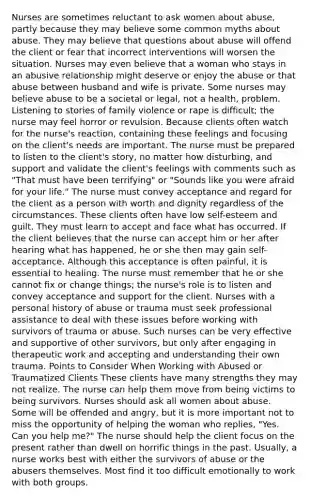 Nurses are sometimes reluctant to ask women about abuse, partly because they may believe some common myths about abuse. They may believe that questions about abuse will offend the client or fear that incorrect interventions will worsen the situation. Nurses may even believe that a woman who stays in an abusive relationship might deserve or enjoy the abuse or that abuse between husband and wife is private. Some nurses may believe abuse to be a societal or legal, not a health, problem. Listening to stories of family violence or rape is difficult; the nurse may feel horror or revulsion. Because clients often watch for the nurse's reaction, containing these feelings and focusing on the client's needs are important. The nurse must be prepared to listen to the client's story, no matter how disturbing, and support and validate the client's feelings with comments such as "That must have been terrifying" or "Sounds like you were afraid for your life." The nurse must convey acceptance and regard for the client as a person with worth and dignity regardless of the circumstances. These clients often have low self-esteem and guilt. They must learn to accept and face what has occurred. If the client believes that the nurse can accept him or her after hearing what has happened, he or she then may gain self-acceptance. Although this acceptance is often painful, it is essential to healing. The nurse must remember that he or she cannot fix or change things; the nurse's role is to listen and convey acceptance and support for the client. Nurses with a personal history of abuse or trauma must seek professional assistance to deal with these issues before working with survivors of trauma or abuse. Such nurses can be very effective and supportive of other survivors, but only after engaging in therapeutic work and accepting and understanding their own trauma. Points to Consider When Working with Abused or Traumatized Clients These clients have many strengths they may not realize. The nurse can help them move from being victims to being survivors. Nurses should ask all women about abuse. Some will be offended and angry, but it is more important not to miss the opportunity of helping the woman who replies, "Yes. Can you help me?" The nurse should help the client focus on the present rather than dwell on horrific things in the past. Usually, a nurse works best with either the survivors of abuse or the abusers themselves. Most find it too difficult emotionally to work with both groups.