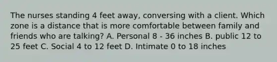 The nurses standing 4 feet away, conversing with a client. Which zone is a distance that is more comfortable between family and friends who are talking? A. Personal 8 - 36 inches B. public 12 to 25 feet C. Social 4 to 12 feet D. Intimate 0 to 18 inches