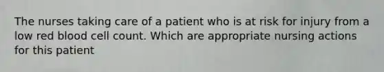 The nurses taking care of a patient who is at risk for injury from a low red blood cell count. Which are appropriate nursing actions for this patient