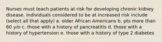 Nurses must teach patients at risk for developing chronic kidney disease. Individuals considered to be at increased risk include (select all that apply) a. older African Americans b. pts more than 60 y/o c. those with a history of pancreatitis d. those with a history of hypertension e. those with a history of type 2 diabetes