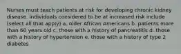 Nurses must teach patients at risk for developing chronic kidney disease. Individuals considered to be at increased risk include (select all that apply) a. older African Americans b. patients more than 60 years old c. those with a history of pancreatitis d. those with a history of hypertension e. those with a history of type 2 diabetes