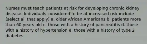 Nurses must teach patients at risk for developing chronic kidney disease. Individuals considered to be at increased risk include (select all that apply) a. older African Americans b. patients more than 60 years old c. those with a history of pancreatitis d. those with a history of hypertension e. those with a history of type 2 diabetes