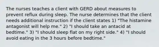 The nurses teaches a client with GERD about measures to prevent reflux during sleep. The nurse determines that the client needs additional instruction if the client states 1) "The histamine antagonist will help me." 2) "I should take an antacid at bedtime." 3) "I should sleep flat on my right side." 4) "I should avoid eating in the 3 hours before bedtime."