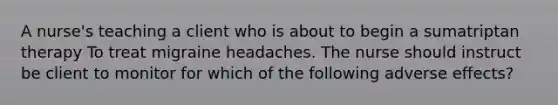 A nurse's teaching a client who is about to begin a sumatriptan therapy To treat migraine headaches. The nurse should instruct be client to monitor for which of the following adverse effects?