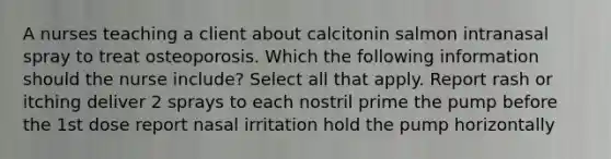 A nurses teaching a client about calcitonin salmon intranasal spray to treat osteoporosis. Which the following information should the nurse include? Select all that apply. Report rash or itching deliver 2 sprays to each nostril prime the pump before the 1st dose report nasal irritation hold the pump horizontally