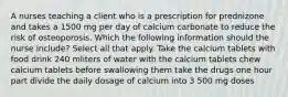 A nurses teaching a client who is a prescription for prednizone and takes a 1500 mg per day of calcium carbonate to reduce the risk of osteoporosis. Which the following information should the nurse include? Select all that apply. Take the calcium tablets with food drink 240 mliters of water with the calcium tablets chew calcium tablets before swallowing them take the drugs one hour part divide the daily dosage of calcium into 3 500 mg doses