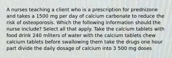 A nurses teaching a client who is a prescription for prednizone and takes a 1500 mg per day of calcium carbonate to reduce the risk of osteoporosis. Which the following information should the nurse include? Select all that apply. Take the calcium tablets with food drink 240 mliters of water with the calcium tablets chew calcium tablets before swallowing them take the drugs one hour part divide the daily dosage of calcium into 3 500 mg doses