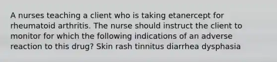 A nurses teaching a client who is taking etanercept for rheumatoid arthritis. The nurse should instruct the client to monitor for which the following indications of an adverse reaction to this drug? Skin rash tinnitus diarrhea dysphasia