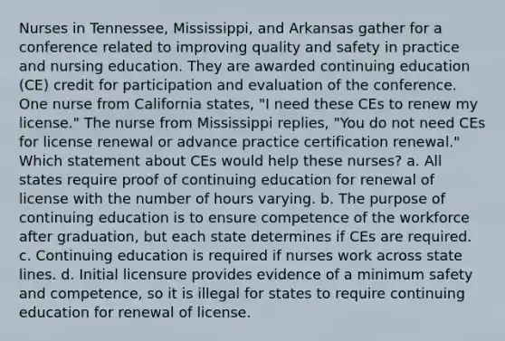 Nurses in Tennessee, Mississippi, and Arkansas gather for a conference related to improving quality and safety in practice and nursing education. They are awarded continuing education (CE) credit for participation and evaluation of the conference. One nurse from California states, "I need these CEs to renew my license." The nurse from Mississippi replies, "You do not need CEs for license renewal or advance practice certification renewal." Which statement about CEs would help these nurses? a. All states require proof of continuing education for renewal of license with the number of hours varying. b. The purpose of continuing education is to ensure competence of the workforce after graduation, but each state determines if CEs are required. c. Continuing education is required if nurses work across state lines. d. Initial licensure provides evidence of a minimum safety and competence, so it is illegal for states to require continuing education for renewal of license.