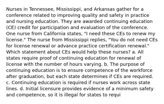 Nurses in Tennessee, Mississippi, and Arkansas gather for a conference related to improving quality and safety in practice and nursing education. They are awarded continuing education (CE) credit for participation and evaluation of the conference. One nurse from California states, "I need these CEs to renew my license." The nurse from Mississippi replies, "You do not need CEs for license renewal or advance practice certification renewal." Which statement about CEs would help these nurses? a. All states require proof of continuing education for renewal of license with the number of hours varying. b. The purpose of continuing education is to ensure competence of the workforce after graduation, but each state determines if CEs are required. c. Continuing education is required if nurses work across state lines. d. Initial licensure provides evidence of a minimum safety and competence, so it is illegal for states to requi