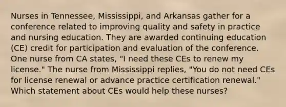 Nurses in Tennessee, Mississippi, and Arkansas gather for a conference related to improving quality and safety in practice and nursing education. They are awarded continuing education (CE) credit for participation and evaluation of the conference. One nurse from CA states, "I need these CEs to renew my license." The nurse from Mississippi replies, "You do not need CEs for license renewal or advance practice certification renewal." Which statement about CEs would help these nurses?