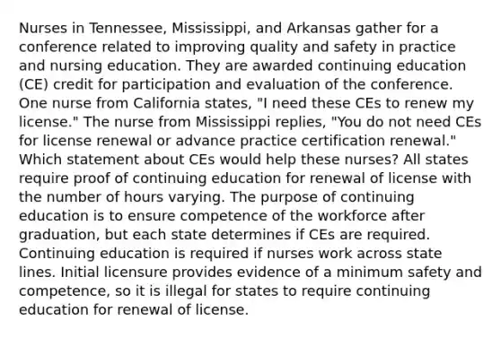 Nurses in Tennessee, Mississippi, and Arkansas gather for a conference related to improving quality and safety in practice and nursing education. They are awarded continuing education (CE) credit for participation and evaluation of the conference. One nurse from California states, "I need these CEs to renew my license." The nurse from Mississippi replies, "You do not need CEs for license renewal or advance practice certification renewal." Which statement about CEs would help these nurses? All states require proof of continuing education for renewal of license with the number of hours varying. The purpose of continuing education is to ensure competence of the workforce after graduation, but each state determines if CEs are required. Continuing education is required if nurses work across state lines. Initial licensure provides evidence of a minimum safety and competence, so it is illegal for states to require continuing education for renewal of license.