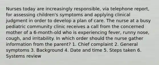 Nurses today are increasingly responsible, via telephone report, for assessing children's symptoms and applying clinical judgment in order to develop a plan of care. The nurse at a busy pediatric community clinic receives a call from the concerned mother of a 6-month-old who is experiencing fever, runny nose, cough, and irritability. In which order should the nurse gather information from the parent? 1. Chief complaint 2. General symptoms 3. Background 4. Date and time 5. Steps taken 6. Systems review