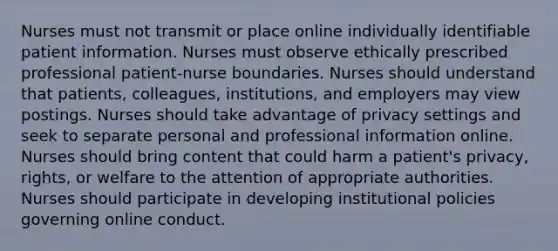 Nurses must not transmit or place online individually identifiable patient information. Nurses must observe ethically prescribed professional patient-nurse boundaries. Nurses should understand that patients, colleagues, institutions, and employers may view postings. Nurses should take advantage of privacy settings and seek to separate personal and professional information online. Nurses should bring content that could harm a patient's privacy, rights, or welfare to the attention of appropriate authorities. Nurses should participate in developing institutional policies governing online conduct.