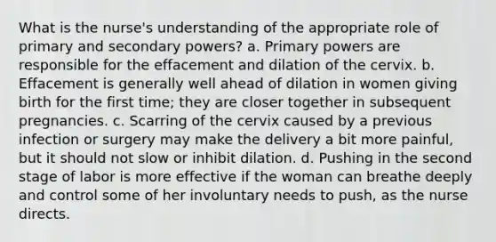 What is the nurse's understanding of the appropriate role of primary and secondary powers? a. Primary powers are responsible for the effacement and dilation of the cervix. b. Effacement is generally well ahead of dilation in women giving birth for the first time; they are closer together in subsequent pregnancies. c. Scarring of the cervix caused by a previous infection or surgery may make the delivery a bit more painful, but it should not slow or inhibit dilation. d. Pushing in the second stage of labor is more effective if the woman can breathe deeply and control some of her involuntary needs to push, as the nurse directs.