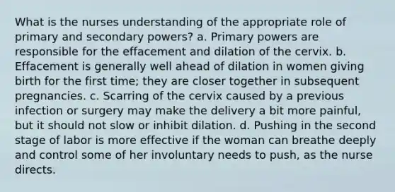 What is the nurses understanding of the appropriate role of primary and secondary powers? a. Primary powers are responsible for the effacement and dilation of the cervix. b. Effacement is generally well ahead of dilation in women giving birth for the first time; they are closer together in subsequent pregnancies. c. Scarring of the cervix caused by a previous infection or surgery may make the delivery a bit more painful, but it should not slow or inhibit dilation. d. Pushing in the second stage of labor is more effective if the woman can breathe deeply and control some of her involuntary needs to push, as the nurse directs.