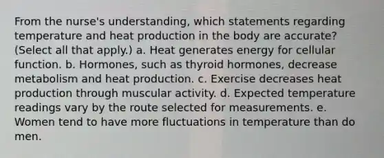 From the nurse's understanding, which statements regarding temperature and heat production in the body are accurate? (Select all that apply.) a. Heat generates energy for cellular function. b. Hormones, such as thyroid hormones, decrease metabolism and heat production. c. Exercise decreases heat production through muscular activity. d. Expected temperature readings vary by the route selected for measurements. e. Women tend to have more fluctuations in temperature than do men.