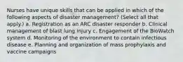 Nurses have unique skills that can be applied in which of the following aspects of disaster management? (Select all that apply.) a. Registration as an ARC disaster responder b. Clinical management of blast lung injury c. Engagement of the BioWatch system d. Monitoring of the environment to contain infectious disease e. Planning and organization of mass prophylaxis and vaccine campaigns